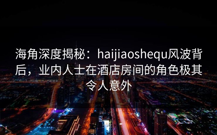 海角深度揭秘:haijiaoshequ风波背后,业内人士在酒店房间的角色极其令人意外 海角深度揭秘:haijiaoshequ风波背后,业内人士在酒店房间的角色极其令人意外