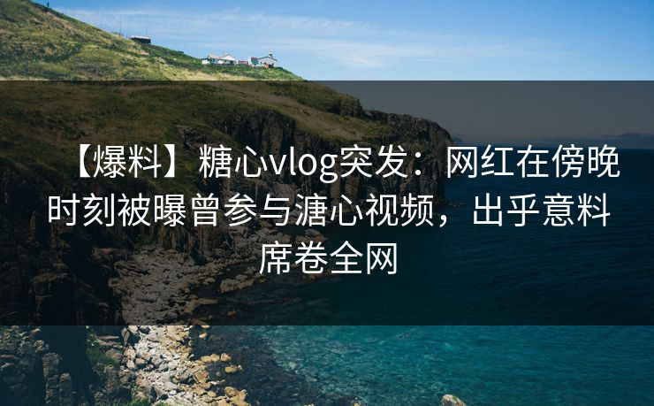 【爆料】糖心vlog突发:网红在傍晚时刻被曝曾参与溏心视频,出乎意料席卷全网 【爆料】糖心vlog突发:网红在傍晚时刻被曝曾参与溏心视频,出乎意料席卷全网
