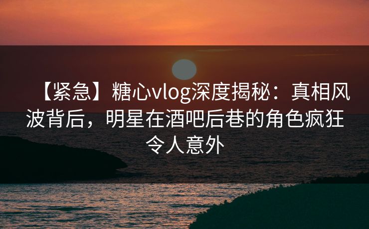 【紧急】糖心vlog深度揭秘：真相风波背后，明星在酒吧后巷的角色疯狂令人意外