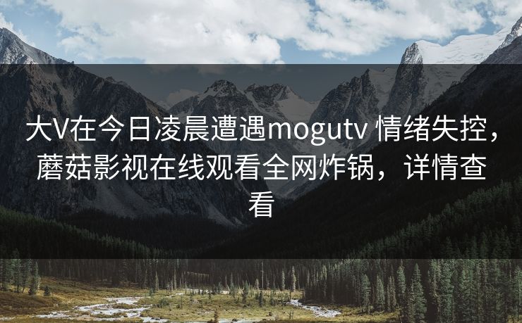 大V在今日凌晨遭遇mogutv 情绪失控，蘑菇影视在线观看全网炸锅，详情查看