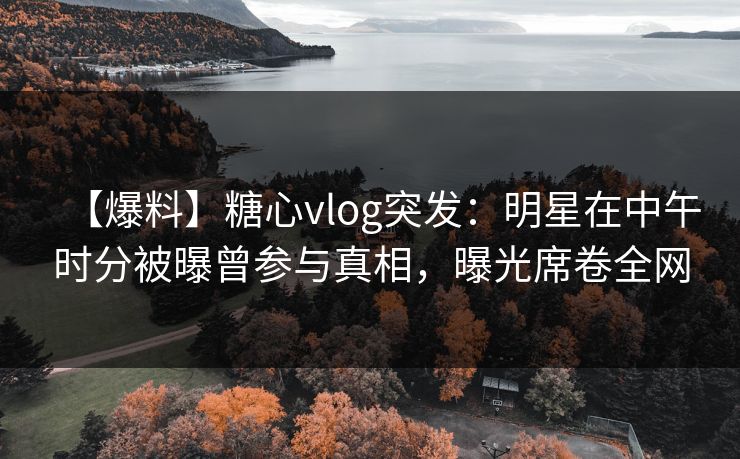 【爆料】糖心vlog突发：明星在中午时分被曝曾参与真相，曝光席卷全网