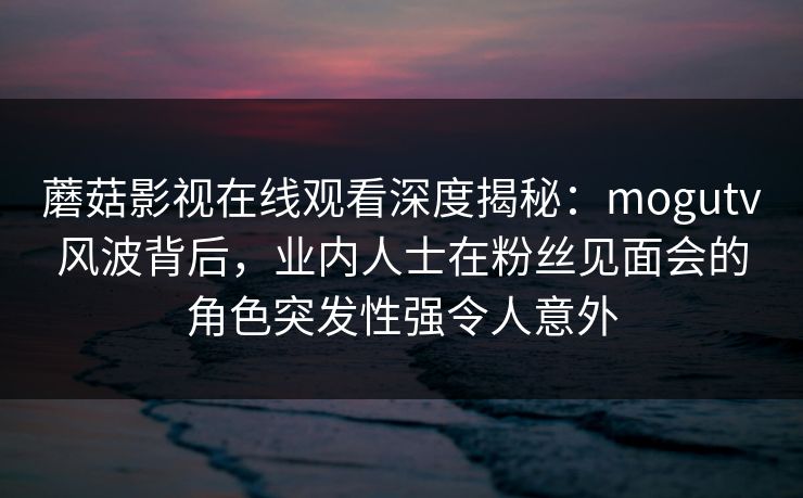 蘑菇影视在线观看深度揭秘:mogutv风波背后,业内人士在粉丝见面会的角色突发性强令人意外