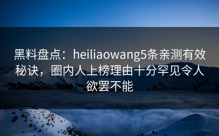 黑料盘点：heiliaowang5条亲测有效秘诀，圈内人上榜理由十分罕见令人欲罢不能