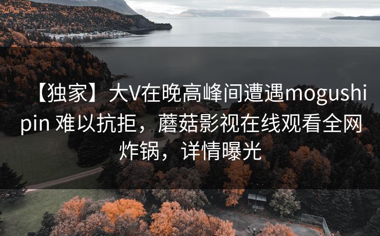【独家】大V在晚高峰间遭遇mogushipin 难以抗拒，蘑菇影视在线观看全网炸锅，详情曝光