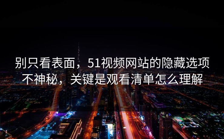 别只看表面，51视频网站的隐藏选项不神秘，关键是观看清单怎么理解