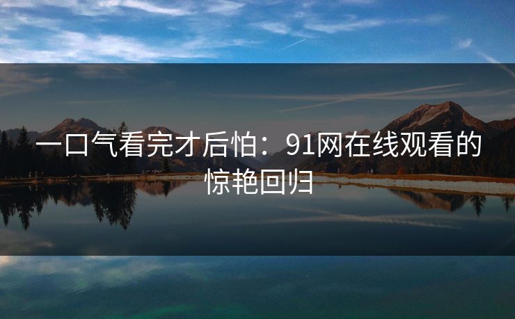 一口气看完才后怕:91网在线观看的惊艳回归 一口气看完才后怕:91网在线观看的惊艳回归