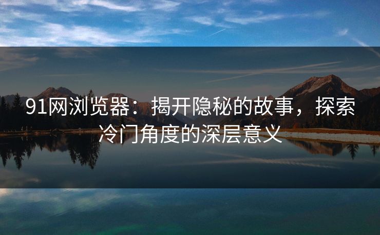 91网浏览器：揭开隐秘的故事，探索冷门角度的深层意义